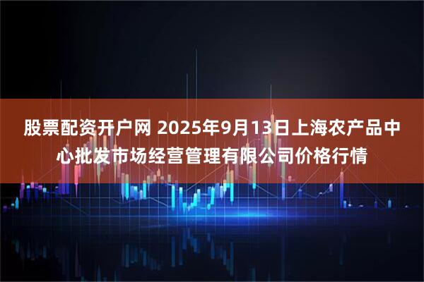 股票配资开户网 2025年9月13日上海农产品中心批发市场经营管理有限公司价格行情