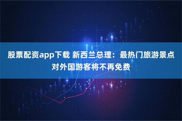 股票配资app下载 新西兰总理：最热门旅游景点对外国游客将不再免费