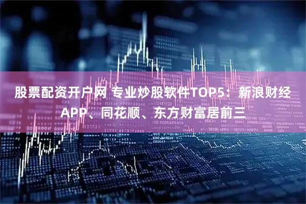 股票配资开户网 专业炒股软件TOP5：新浪财经APP、同花顺、东方财富居前三