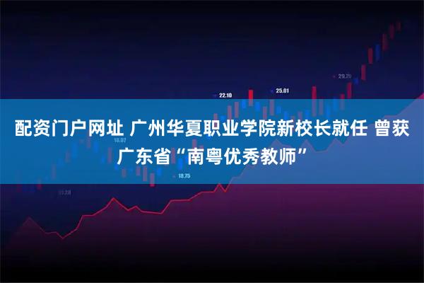 配资门户网址 广州华夏职业学院新校长就任 曾获广东省“南粤优秀教师”