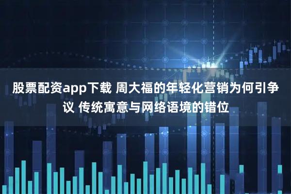 股票配资app下载 周大福的年轻化营销为何引争议 传统寓意与网络语境的错位
