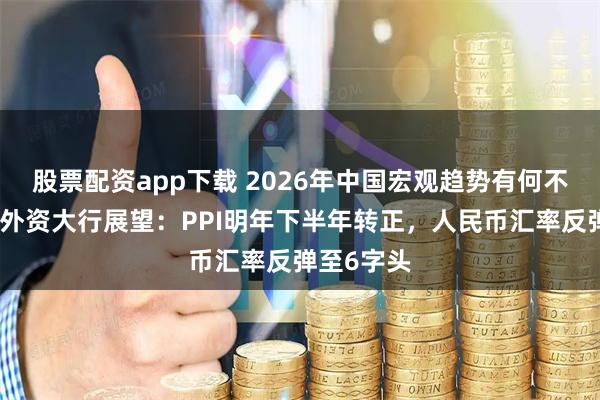 股票配资app下载 2026年中国宏观趋势有何不同？多家外资大行展望：PPI明年下半年转正，人民币汇率反弹至6字头