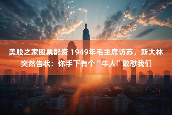美股之家股票配资 1949年毛主席访苏，斯大林突然告状：你手下有个“牛人”敢怼我们