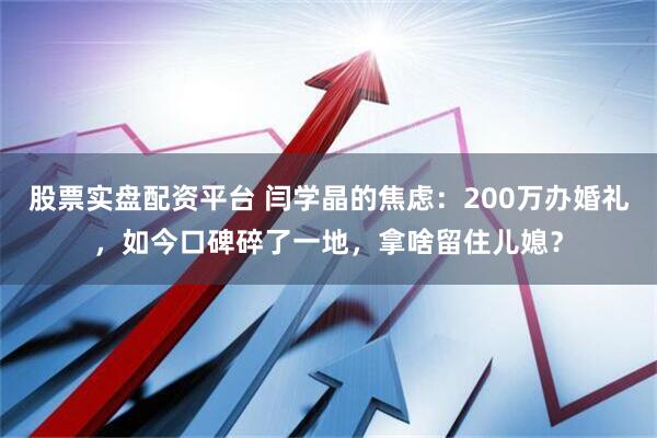 股票实盘配资平台 闫学晶的焦虑：200万办婚礼，如今口碑碎了一地，拿啥留住儿媳？