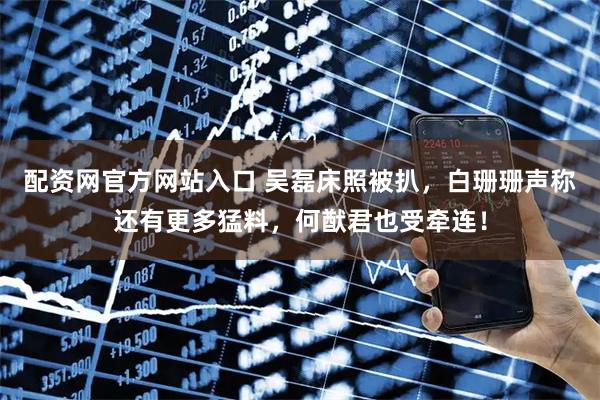 配资网官方网站入口 吴磊床照被扒，白珊珊声称还有更多猛料，何猷君也受牵连！
