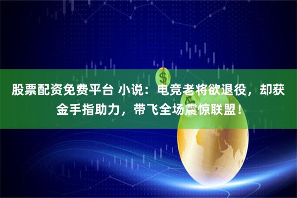 股票配资免费平台 小说：电竞老将欲退役，却获金手指助力，带飞全场震惊联盟！