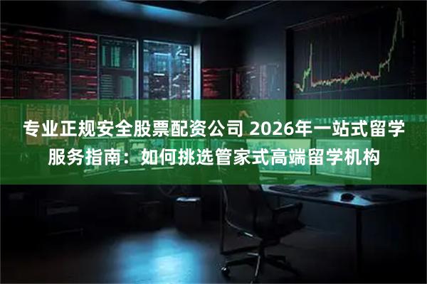 专业正规安全股票配资公司 2026年一站式留学服务指南：如何挑选管家式高端留学机构