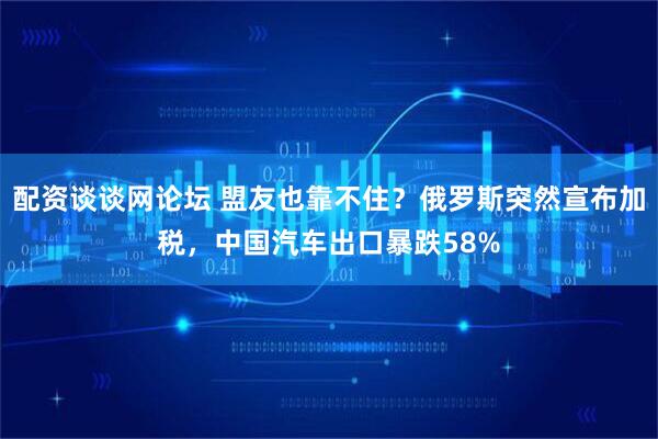 配资谈谈网论坛 盟友也靠不住？俄罗斯突然宣布加税，中国汽车出口暴跌58%