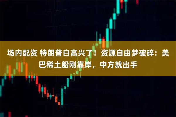 场内配资 特朗普白高兴了！资源自由梦破碎：美巴稀土船刚靠岸，中方就出手