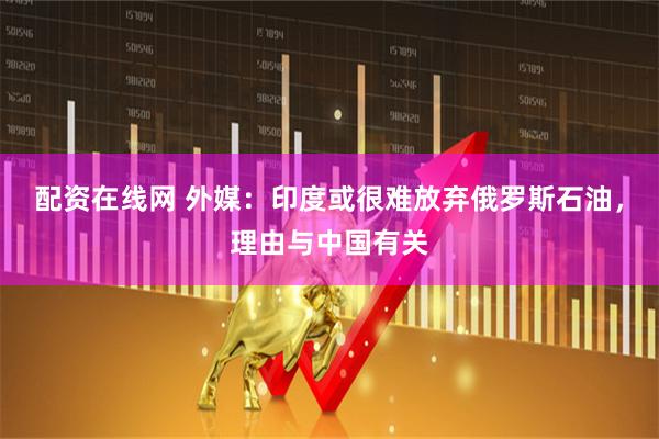 配资在线网 外媒：印度或很难放弃俄罗斯石油，理由与中国有关