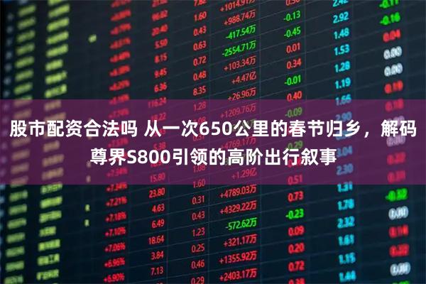 股市配资合法吗 从一次650公里的春节归乡，解码尊界S800引领的高阶出行叙事