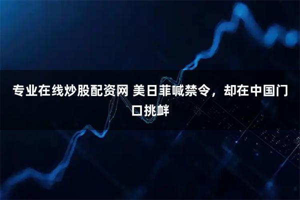 专业在线炒股配资网 美日菲喊禁令，却在中国门口挑衅