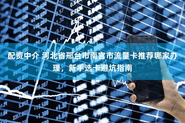 配资中介 河北省邢台市南宫市流量卡推荐哪家办理，新手选卡避坑指南