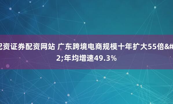配资证券配资网站 广东跨境电商规模十年扩大55倍 年均增速49.3%