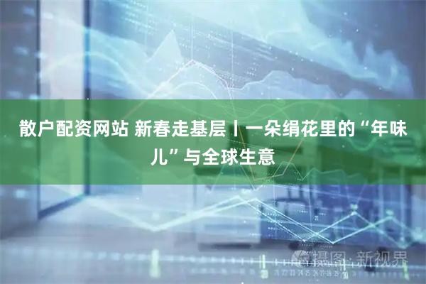 散户配资网站 新春走基层丨一朵绢花里的“年味儿”与全球生意