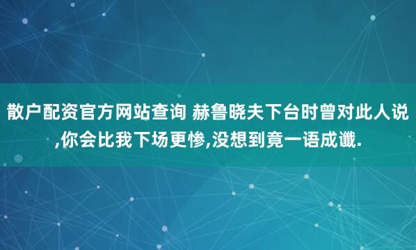散户配资官方网站查询 赫鲁晓夫下台时曾对此人说,你会比我下场更惨,没想到竟一语成谶.