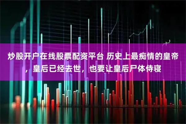 炒股开户在线股票配资平台 历史上最痴情的皇帝，皇后已经去世，也要让皇后尸体侍寝