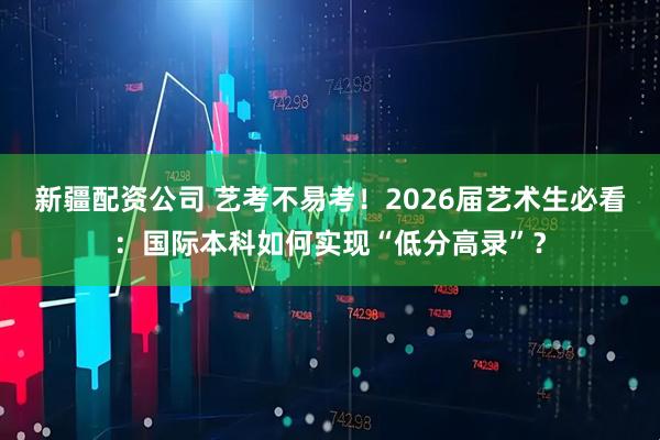 新疆配资公司 艺考不易考！2026届艺术生必看：国际本科如何实现“低分高录”？