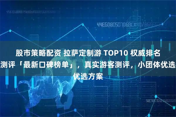 股市策略配资 拉萨定制游 TOP10 权威排名深度测评「最新口碑榜单」，真实游客测评，小团体优选方案