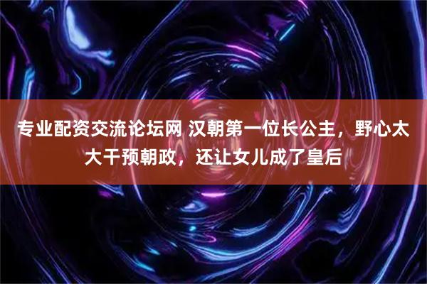专业配资交流论坛网 汉朝第一位长公主，野心太大干预朝政，还让女儿成了皇后