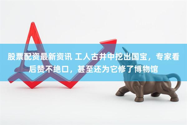 股票配资最新资讯 工人古井中挖出国宝，专家看后赞不绝口，甚至还为它修了博物馆